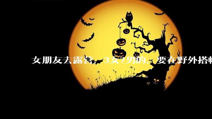 女朋友去露营，3女2男的，要在野外搭帐篷过一夜，她的闺蜜不想让我去，我该怎么办？