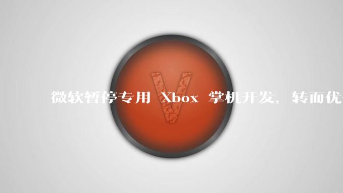 微软暂停专用 Xbox 掌机开发，转而优化 Windows 11 的掌机游戏体验，这背后原因有哪些？