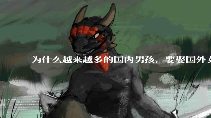 为什么越来越多的国内男孩，要娶国外女孩?