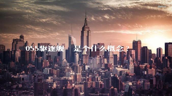 055驱逐舰  是个什么概念?